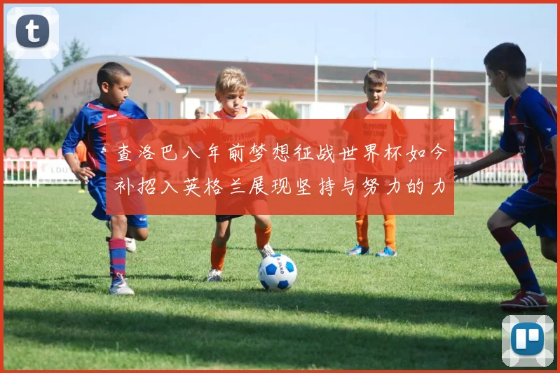 查洛巴八年前梦想征战世界杯如今补招入英格兰展现坚持与努力的力量