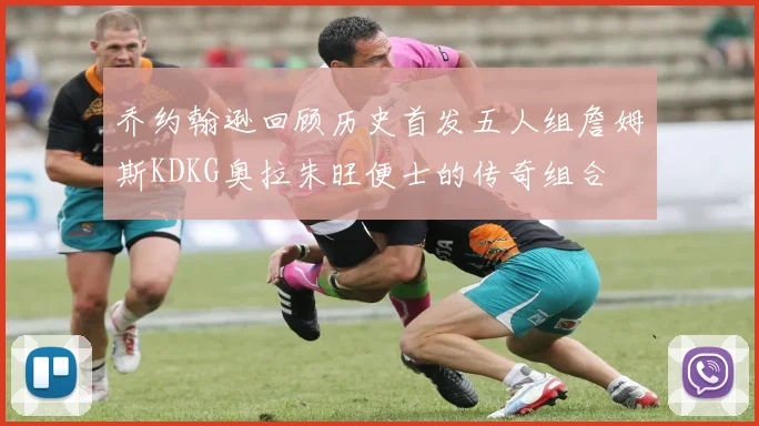 乔约翰逊回顾历史首发五人组詹姆斯KDKG奥拉朱旺便士的传奇组合