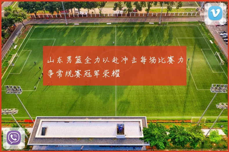 山东男篮全力以赴冲击每场比赛力争常规赛冠军荣耀