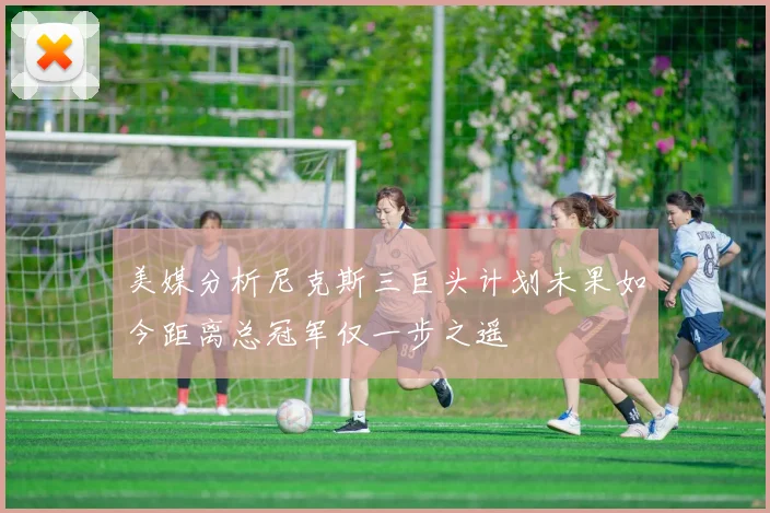 美媒分析尼克斯三巨头计划未果如今距离总冠军仅一步之遥