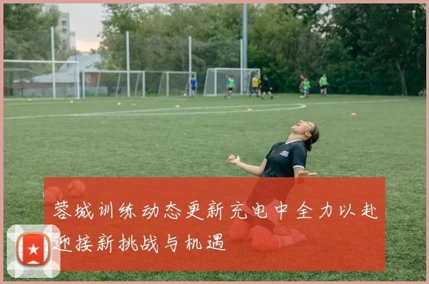 蓉城训练动态更新充电中全力以赴迎接新挑战与机遇