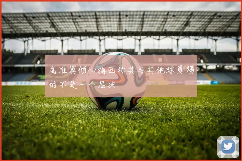 高准翼倾心梅西称其与其他球员踢的不是一个层次