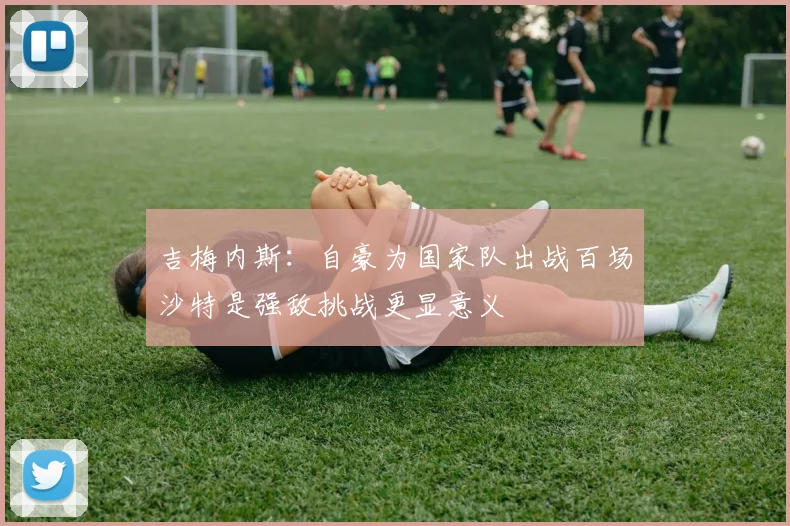 吉梅内斯：自豪为国家队出战百场沙特是强敌挑战更显意义