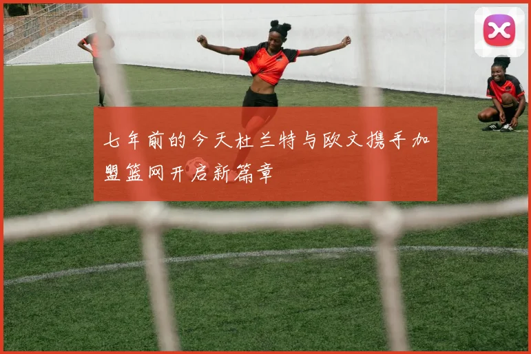 七年前的今天杜兰特与欧文携手加盟篮网开启新篇章