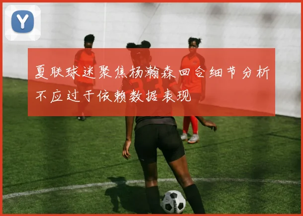 夏联球迷聚焦杨瀚森回合细节分析不应过于依赖数据表现