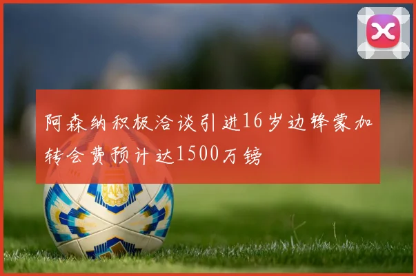 阿森纳积极洽谈引进16岁边锋蒙加转会费预计达1500万镑