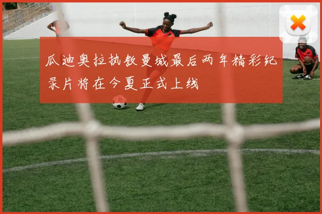 瓜迪奥拉执教曼城最后两年精彩纪录片将在今夏正式上线
