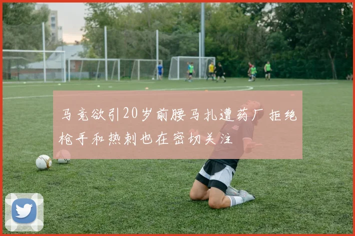 马竞欲引20岁前腰马扎遭药厂拒绝枪手和热刺也在密切关注