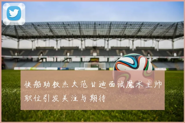 快船助教杰夫范甘迪面试魔术主帅职位引发关注与期待