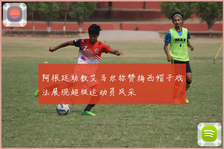 阿根廷助教艾马尔称赞梅西帽子戏法展现超级运动员风采