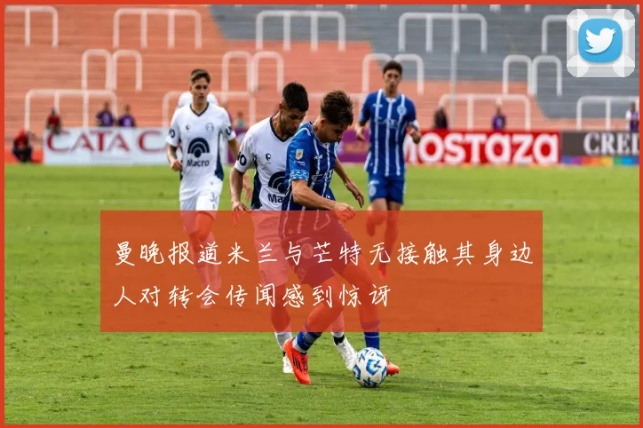 曼晚报道米兰与芒特无接触其身边人对转会传闻感到惊讶