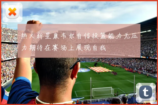 热火新星康韦尔自信投篮能力无压力期待在赛场上展现自我