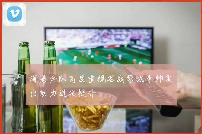 海港全队高度重视客战蓉城李帅复出助力进攻提升