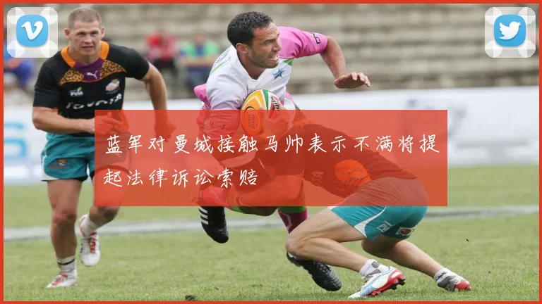 蓝军对曼城接触马帅表示不满将提起法律诉讼索赔