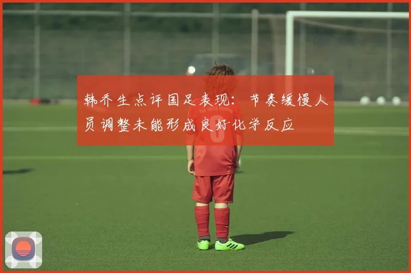 韩乔生点评国足表现：节奏缓慢人员调整未能形成良好化学反应