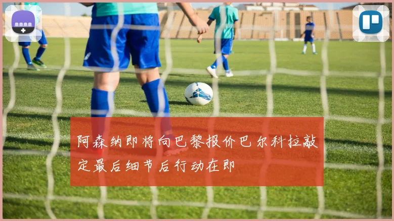 阿森纳即将向巴黎报价巴尔科拉敲定最后细节后行动在即